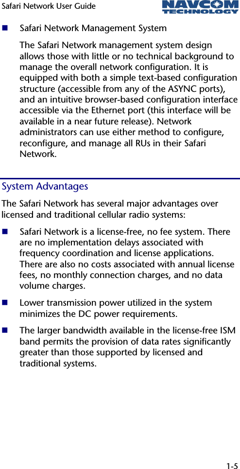 Safari Network User Guide  1-5   Safari Network Management System The Safari Network management system design allows those with little or no technical background to manage the overall network configuration. It is equipped with both a simple text-based configuration structure (accessible from any of the ASYNC ports), and an intuitive browser-based configuration interface accessible via the Ethernet port (this interface will be available in a near future release). Network administrators can use either method to configure, reconfigure, and manage all RUs in their Safari Network. System Advantages The Safari Network has several major advantages over licensed and traditional cellular radio systems:  Safari Network is a license-free, no fee system. There are no implementation delays associated with frequency coordination and license applications. There are also no costs associated with annual license fees, no monthly connection charges, and no data volume charges.  Lower transmission power utilized in the system minimizes the DC power requirements.   The larger bandwidth available in the license-free ISM band permits the provision of data rates significantly greater than those supported by licensed and traditional systems. 