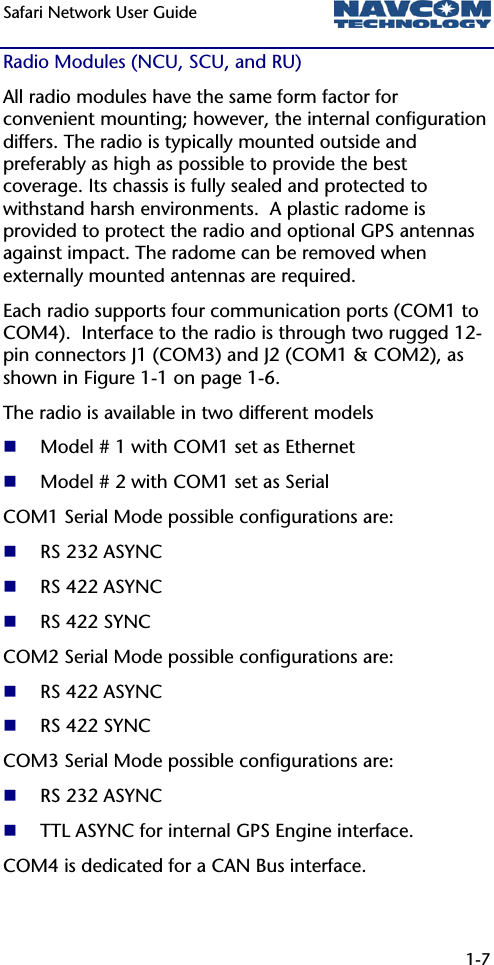 Safari Network User Guide  1-7  Radio Modules (NCU, SCU, and RU) All radio modules have the same form factor for convenient mounting; however, the internal configuration differs. The radio is typically mounted outside and preferably as high as possible to provide the best coverage. Its chassis is fully sealed and protected to withstand harsh environments.  A plastic radome is provided to protect the radio and optional GPS antennas against impact. The radome can be removed when externally mounted antennas are required.  Each radio supports four communication ports (COM1 to COM4).  Interface to the radio is through two rugged 12-pin connectors J1 (COM3) and J2 (COM1 &amp; COM2), as shown in Figure 1-1 on page 1-6. The radio is available in two different models   Model # 1 with COM1 set as Ethernet  Model # 2 with COM1 set as Serial COM1 Serial Mode possible configurations are:  RS 232 ASYNC  RS 422 ASYNC  RS 422 SYNC COM2 Serial Mode possible configurations are:  RS 422 ASYNC  RS 422 SYNC COM3 Serial Mode possible configurations are:  RS 232 ASYNC  TTL ASYNC for internal GPS Engine interface. COM4 is dedicated for a CAN Bus interface. 