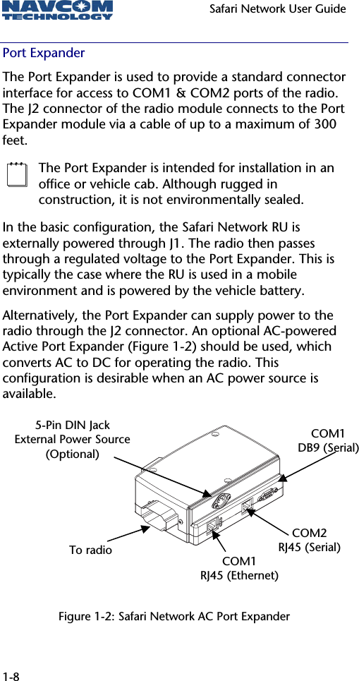   Safari Network User Guide  1-8 Port Expander The Port Expander is used to provide a standard connector interface for access to COM1 &amp; COM2 ports of the radio.  The J2 connector of the radio module connects to the Port Expander module via a cable of up to a maximum of 300 feet.   The Port Expander is intended for installation in an office or vehicle cab. Although rugged in construction, it is not environmentally sealed. In the basic configuration, the Safari Network RU is externally powered through J1. The radio then passes through a regulated voltage to the Port Expander. This is typically the case where the RU is used in a mobile environment and is powered by the vehicle battery.  Alternatively, the Port Expander can supply power to the radio through the J2 connector. An optional AC-powered Active Port Expander (Figure 1-2) should be used, which converts AC to DC for operating the radio. This configuration is desirable when an AC power source is available.       Figure 1-2: Safari Network AC Port Expander ToradioCOM1 RJ45 (Ethernet) COM2 RJ45 (Serial)COM1 DB9 (Serial)5-Pin DIN Jack External Power Source(Optional) 
