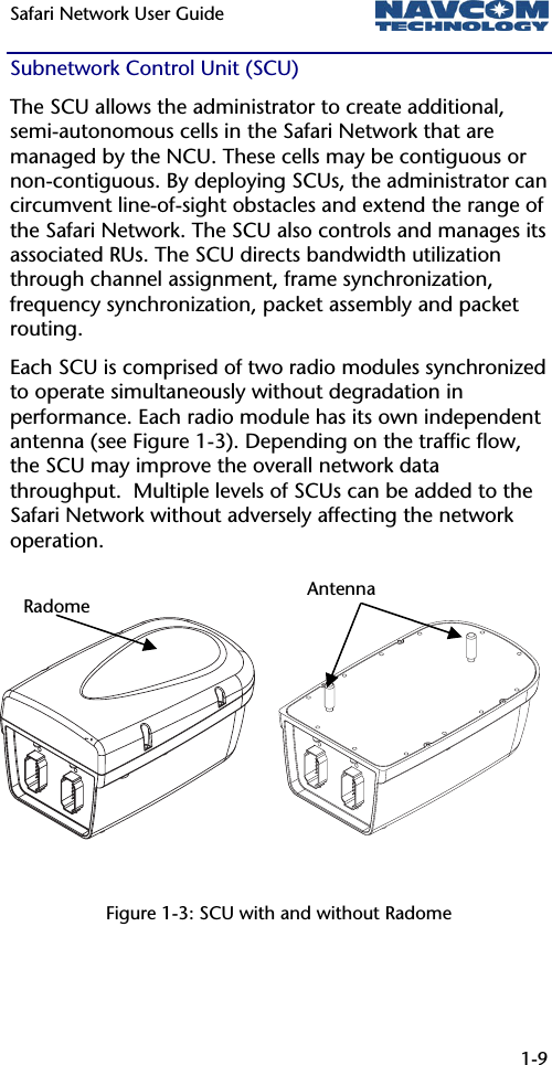 Safari Network User Guide  1-9  Subnetwork Control Unit (SCU) The SCU allows the administrator to create additional, semi-autonomous cells in the Safari Network that are managed by the NCU. These cells may be contiguous or non-contiguous. By deploying SCUs, the administrator can circumvent line-of-sight obstacles and extend the range of the Safari Network. The SCU also controls and manages its associated RUs. The SCU directs bandwidth utilization through channel assignment, frame synchronization, frequency synchronization, packet assembly and packet routing.   Each SCU is comprised of two radio modules synchronized to operate simultaneously without degradation in performance. Each radio module has its own independent antenna (see Figure 1-3). Depending on the traffic flow, the SCU may improve the overall network data throughput.  Multiple levels of SCUs can be added to the Safari Network without adversely affecting the network operation.          Figure 1-3: SCU with and without Radome AntennaRadome