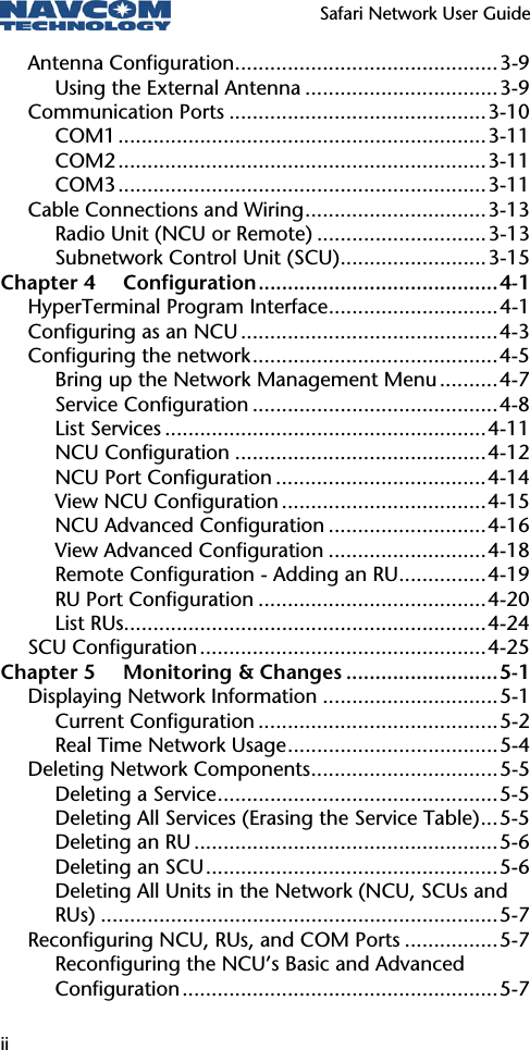   Safari Network User Guide  ii Antenna Configuration.............................................3-9 Using the External Antenna .................................3-9 Communication Ports ............................................3-10 COM1...............................................................3-11 COM2...............................................................3-11 COM3...............................................................3-11 Cable Connections and Wiring...............................3-13 Radio Unit (NCU or Remote) .............................3-13 Subnetwork Control Unit (SCU).........................3-15 Chapter 4 Configuration.........................................4-1 HyperTerminal Program Interface.............................4-1 Configuring as an NCU ............................................4-3 Configuring the network..........................................4-5 Bring up the Network Management Menu..........4-7 Service Configuration ..........................................4-8 List Services .......................................................4-11 NCU Configuration ...........................................4-12 NCU Port Configuration ....................................4-14 View NCU Configuration ...................................4-15 NCU Advanced Configuration ...........................4-16 View Advanced Configuration ...........................4-18 Remote Configuration - Adding an RU...............4-19 RU Port Configuration .......................................4-20 List RUs..............................................................4-24 SCU Configuration.................................................4-25 Chapter 5 Monitoring &amp; Changes ..........................5-1 Displaying Network Information ..............................5-1 Current Configuration .........................................5-2 Real Time Network Usage....................................5-4 Deleting Network Components................................5-5 Deleting a Service................................................5-5 Deleting All Services (Erasing the Service Table)...5-5 Deleting an RU ....................................................5-6 Deleting an SCU..................................................5-6 Deleting All Units in the Network (NCU, SCUs and RUs) ....................................................................5-7 Reconfiguring NCU, RUs, and COM Ports ................5-7 Reconfiguring the NCU’s Basic and Advanced Configuration......................................................5-7 