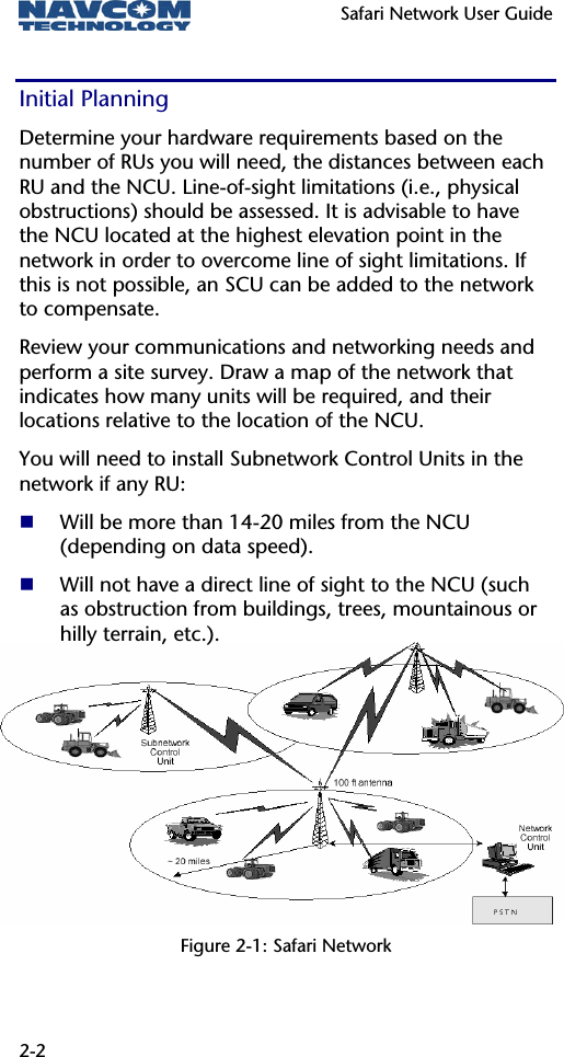   Safari Network User Guide  2-2 Initial Planning Determine your hardware requirements based on the number of RUs you will need, the distances between each RU and the NCU. Line-of-sight limitations (i.e., physical obstructions) should be assessed. It is advisable to have the NCU located at the highest elevation point in the network in order to overcome line of sight limitations. If this is not possible, an SCU can be added to the network to compensate. Review your communications and networking needs and perform a site survey. Draw a map of the network that indicates how many units will be required, and their locations relative to the location of the NCU. You will need to install Subnetwork Control Units in the network if any RU:  Will be more than 14-20 miles from the NCU (depending on data speed).  Will not have a direct line of sight to the NCU (such as obstruction from buildings, trees, mountainous or hilly terrain, etc.).      Figure 2-1: Safari Network 