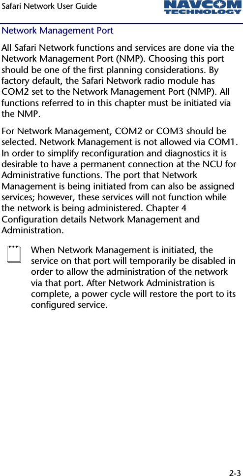 Safari Network User Guide  2-3  Network Management Port All Safari Network functions and services are done via the Network Management Port (NMP). Choosing this port should be one of the first planning considerations. By factory default, the Safari Network radio module has COM2 set to the Network Management Port (NMP). All functions referred to in this chapter must be initiated via the NMP. For Network Management, COM2 or COM3 should be selected. Network Management is not allowed via COM1. In order to simplify reconfiguration and diagnostics it is desirable to have a permanent connection at the NCU for Administrative functions. The port that Network Management is being initiated from can also be assigned services; however, these services will not function while the network is being administered. Chapter 4 Configuration details Network Management and Administration.   When Network Management is initiated, the service on that port will temporarily be disabled in order to allow the administration of the network via that port. After Network Administration is complete, a power cycle will restore the port to its configured service.  