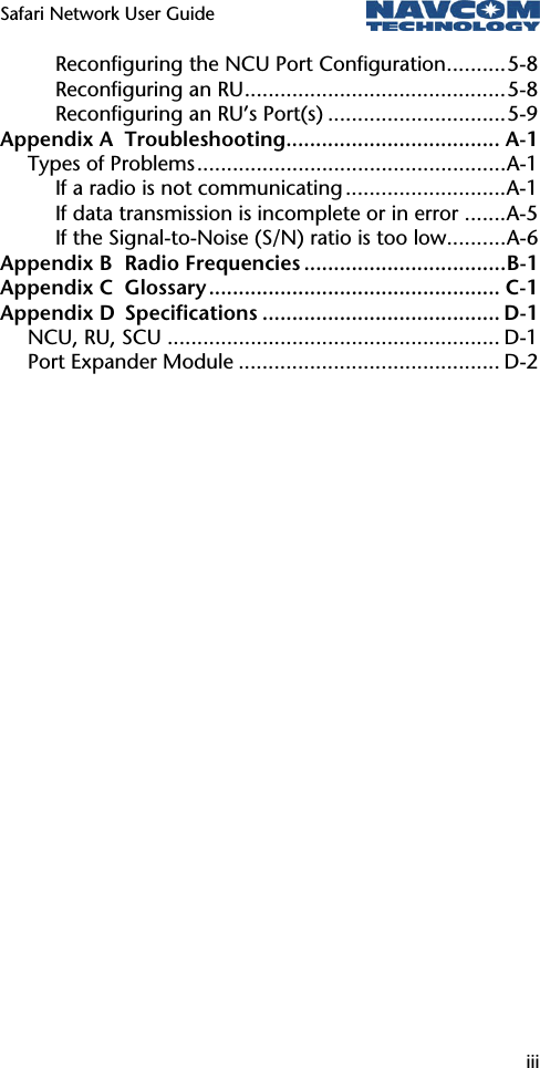 Safari Network User Guide  iii  Reconfiguring the NCU Port Configuration..........5-8 Reconfiguring an RU............................................5-8 Reconfiguring an RU’s Port(s) ..............................5-9 Appendix A Troubleshooting.................................... A-1 Types of Problems....................................................A-1 If a radio is not communicating ...........................A-1 If data transmission is incomplete or in error .......A-5 If the Signal-to-Noise (S/N) ratio is too low..........A-6 Appendix B Radio Frequencies ..................................B-1 Appendix C Glossary................................................. C-1 Appendix D Specifications ........................................ D-1 NCU, RU, SCU ........................................................ D-1 Port Expander Module ............................................ D-2  