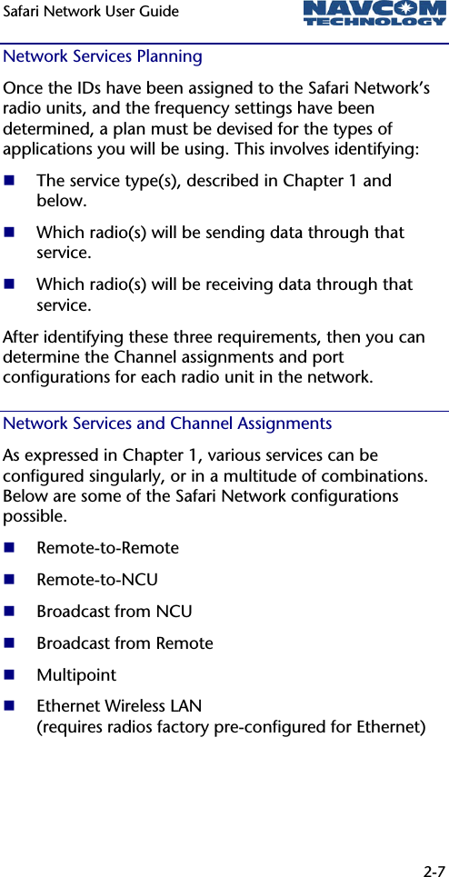 Safari Network User Guide  2-7  Network Services Planning Once the IDs have been assigned to the Safari Network’s radio units, and the frequency settings have been determined, a plan must be devised for the types of applications you will be using. This involves identifying:  The service type(s), described in Chapter 1 and below.  Which radio(s) will be sending data through that service.  Which radio(s) will be receiving data through that service.  After identifying these three requirements, then you can determine the Channel assignments and port configurations for each radio unit in the network. Network Services and Channel Assignments As expressed in Chapter 1, various services can be configured singularly, or in a multitude of combinations. Below are some of the Safari Network configurations possible.   Remote-to-Remote  Remote-to-NCU  Broadcast from NCU  Broadcast from Remote  Multipoint  Ethernet Wireless LAN  (requires radios factory pre-configured for Ethernet) 
