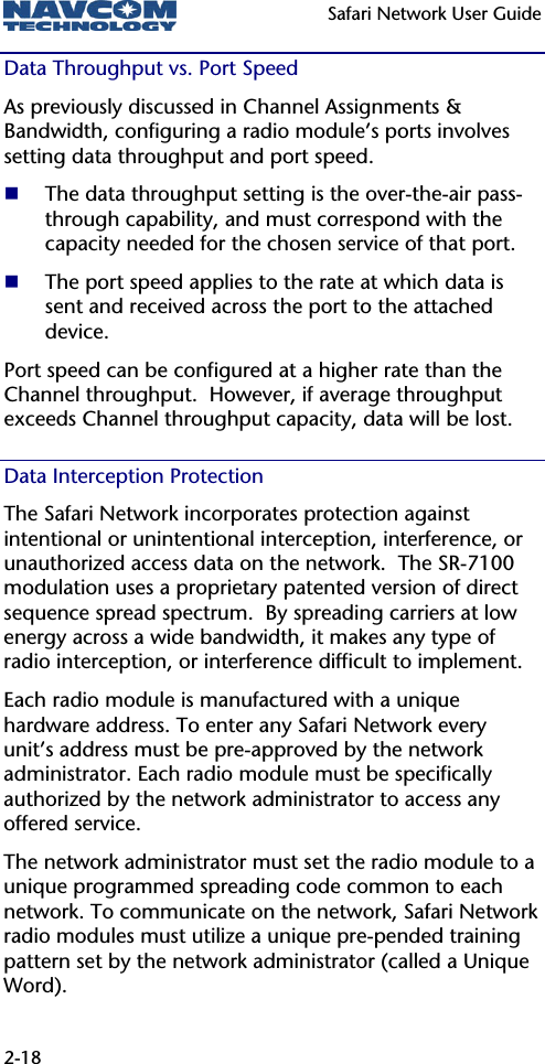   Safari Network User Guide  2-18 Data Throughput vs. Port Speed As previously discussed in Channel Assignments &amp; Bandwidth, configuring a radio module’s ports involves setting data throughput and port speed.  The data throughput setting is the over-the-air pass-through capability, and must correspond with the capacity needed for the chosen service of that port.  The port speed applies to the rate at which data is sent and received across the port to the attached device. Port speed can be configured at a higher rate than the Channel throughput.  However, if average throughput exceeds Channel throughput capacity, data will be lost. Data Interception Protection The Safari Network incorporates protection against intentional or unintentional interception, interference, or unauthorized access data on the network.  The SR-7100 modulation uses a proprietary patented version of direct sequence spread spectrum.  By spreading carriers at low energy across a wide bandwidth, it makes any type of radio interception, or interference difficult to implement. Each radio module is manufactured with a unique hardware address. To enter any Safari Network every unit’s address must be pre-approved by the network administrator. Each radio module must be specifically authorized by the network administrator to access any offered service. The network administrator must set the radio module to a unique programmed spreading code common to each network. To communicate on the network, Safari Network radio modules must utilize a unique pre-pended training pattern set by the network administrator (called a Unique Word). 