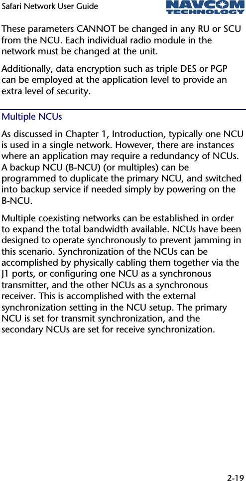 Safari Network User Guide  2-19  These parameters CANNOT be changed in any RU or SCU from the NCU. Each individual radio module in the network must be changed at the unit. Additionally, data encryption such as triple DES or PGP can be employed at the application level to provide an extra level of security. Multiple NCUs As discussed in Chapter 1, Introduction, typically one NCU is used in a single network. However, there are instances where an application may require a redundancy of NCUs. A backup NCU (B-NCU) (or multiples) can be programmed to duplicate the primary NCU, and switched into backup service if needed simply by powering on the B-NCU. Multiple coexisting networks can be established in order to expand the total bandwidth available. NCUs have been designed to operate synchronously to prevent jamming in this scenario. Synchronization of the NCUs can be accomplished by physically cabling them together via the J1 ports, or configuring one NCU as a synchronous transmitter, and the other NCUs as a synchronous receiver. This is accomplished with the external synchronization setting in the NCU setup. The primary NCU is set for transmit synchronization, and the secondary NCUs are set for receive synchronization. 