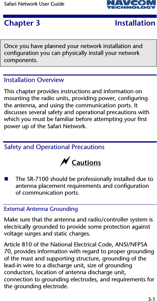 Safari Network User Guide   3-1  Chapter 3  Installation Once you have planned your network installation and configuration you can physically install your network components. Installation Overview This chapter provides instructions and information on mounting the radio units, providing power, configuring the antenna, and using the communication ports. It discusses several safety and operational precautions with which you must be familiar before attempting your first power up of the Safari Network.  Safety and Operational Precautions aCautions  The SR-7100 should be professionally installed due to antenna placement requirements and configuration of communication ports. External Antenna Grounding  Make sure that the antenna and radio/controller system is electrically grounded to provide some protection against voltage surges and static charges.  Article 810 of the National Electrical Code, ANSI/NFPSA 70, provides information with regard to proper grounding of the mast and supporting structure, grounding of the lead-in wire to a discharge unit, size of grounding conductors, location of antenna discharge unit, connection to grounding electrodes, and requirements for the grounding electrode. 
