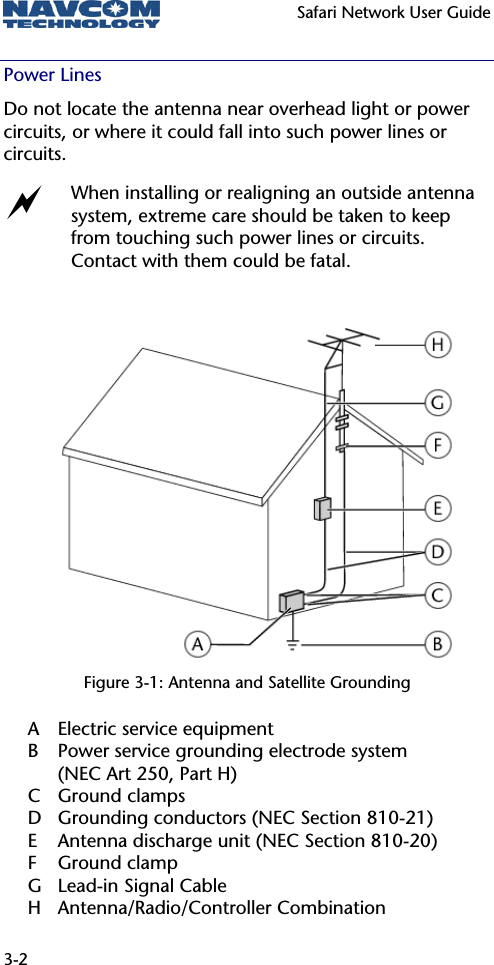   Safari Network User Guide  3-2 Power Lines Do not locate the antenna near overhead light or power circuits, or where it could fall into such power lines or circuits. a When installing or realigning an outside antenna system, extreme care should be taken to keep from touching such power lines or circuits. Contact with them could be fatal.           Figure 3-1: Antenna and Satellite Grounding A  Electric service equipment B  Power service grounding electrode system  (NEC Art 250, Part H) C Ground clamps D  Grounding conductors (NEC Section 810-21) E  Antenna discharge unit (NEC Section 810-20) F Ground clamp G Lead-in Signal Cable H Antenna/Radio/Controller Combination 