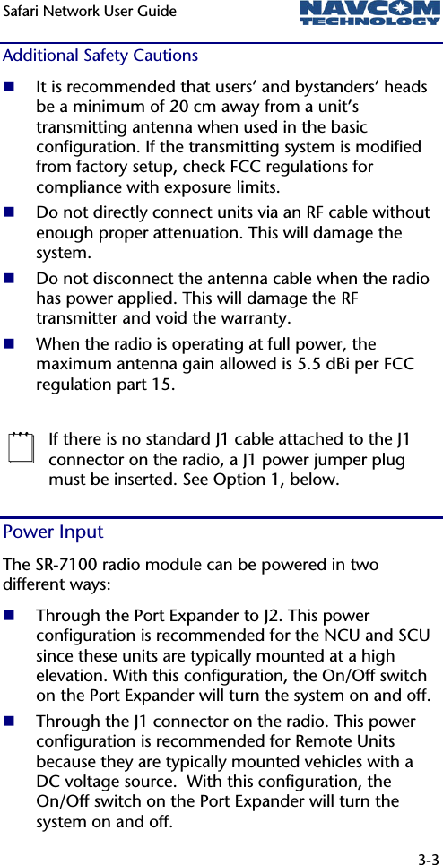 Safari Network User Guide  3-3  Additional Safety Cautions  It is recommended that users’ and bystanders’ heads be a minimum of 20 cm away from a unit’s transmitting antenna when used in the basic configuration. If the transmitting system is modified from factory setup, check FCC regulations for compliance with exposure limits.  Do not directly connect units via an RF cable without enough proper attenuation. This will damage the system.  Do not disconnect the antenna cable when the radio has power applied. This will damage the RF transmitter and void the warranty.  When the radio is operating at full power, the maximum antenna gain allowed is 5.5 dBi per FCC regulation part 15.   If there is no standard J1 cable attached to the J1 connector on the radio, a J1 power jumper plug must be inserted. See Option 1, below. Power Input The SR-7100 radio module can be powered in two different ways:  Through the Port Expander to J2. This power configuration is recommended for the NCU and SCU since these units are typically mounted at a high elevation. With this configuration, the On/Off switch on the Port Expander will turn the system on and off.  Through the J1 connector on the radio. This power configuration is recommended for Remote Units because they are typically mounted vehicles with a DC voltage source.  With this configuration, the On/Off switch on the Port Expander will turn the system on and off. 