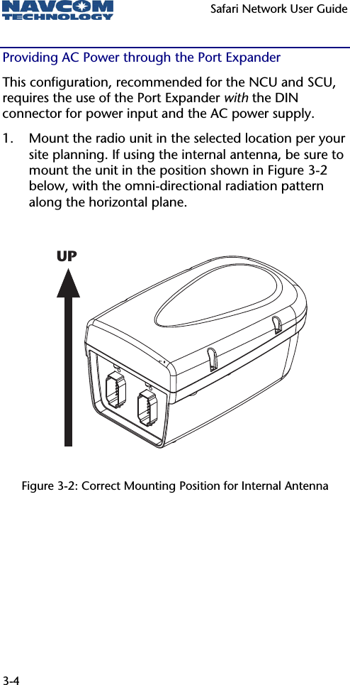   Safari Network User Guide  3-4 UPProviding AC Power through the Port Expander This configuration, recommended for the NCU and SCU, requires the use of the Port Expander with the DIN connector for power input and the AC power supply. 1. Mount the radio unit in the selected location per your site planning. If using the internal antenna, be sure to mount the unit in the position shown in Figure 3-2 below, with the omni-directional radiation pattern along the horizontal plane.           Figure 3-2: Correct Mounting Position for Internal Antenna 