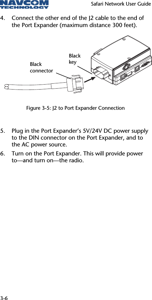   Safari Network User Guide  3-6 4. Connect the other end of the J2 cable to the end of the Port Expander (maximum distance 300 feet).       Figure 3-5: J2 to Port Expander Connection  5. Plug in the Port Expander’s 5V/24V DC power supply to the DIN connector on the Port Expander, and to the AC power source. 6. Turn on the Port Expander. This will provide power to—and turn on—the radio. Black key Black connector 