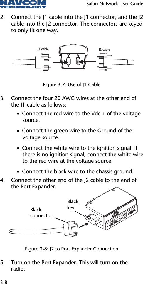   Safari Network User Guide  3-8 2. Connect the J1 cable into the J1 connector, and the J2 cable into the J2 connector. The connectors are keyed to only fit one way.    Figure 3-7: Use of J1 Cable 3. Connect the four 20 AWG wires at the other end of the J1 cable as follows: • Connect the red wire to the Vdc + of the voltage source. • Connect the green wire to the Ground of the voltage source. • Connect the white wire to the ignition signal. If there is no ignition signal, connect the white wire to the red wire at the voltage source. • Connect the black wire to the chassis ground. 4. Connect the other end of the J2 cable to the end of the Port Expander.       Figure 3-8: J2 to Port Expander Connection 5. Turn on the Port Expander. This will turn on the radio. Black key Black connector J1 cable J2 cable
