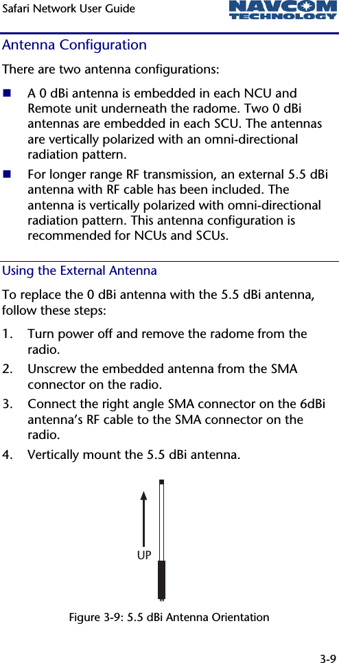 Safari Network User Guide  3-9  Antenna Configuration There are two antenna configurations:  A 0 dBi antenna is embedded in each NCU and Remote unit underneath the radome. Two 0 dBi antennas are embedded in each SCU. The antennas are vertically polarized with an omni-directional radiation pattern.   For longer range RF transmission, an external 5.5 dBi antenna with RF cable has been included. The antenna is vertically polarized with omni-directional radiation pattern. This antenna configuration is recommended for NCUs and SCUs. Using the External Antenna To replace the 0 dBi antenna with the 5.5 dBi antenna, follow these steps: 1. Turn power off and remove the radome from the radio. 2. Unscrew the embedded antenna from the SMA connector on the radio. 3. Connect the right angle SMA connector on the 6dBi antenna’s RF cable to the SMA connector on the radio. 4. Vertically mount the 5.5 dBi antenna.     Figure 3-9: 5.5 dBi Antenna Orientation UP