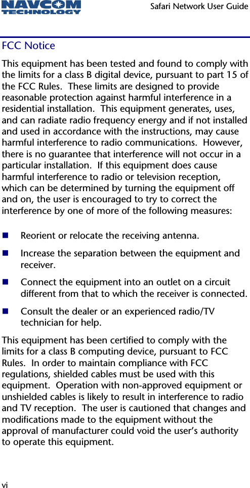   Safari Network User Guide  vi FCC Notice This equipment has been tested and found to comply with the limits for a class B digital device, pursuant to part 15 of the FCC Rules.  These limits are designed to provide reasonable protection against harmful interference in a residential installation.  This equipment generates, uses, and can radiate radio frequency energy and if not installed and used in accordance with the instructions, may cause harmful interference to radio communications.  However, there is no guarantee that interference will not occur in a particular installation.  If this equipment does cause harmful interference to radio or television reception, which can be determined by turning the equipment off and on, the user is encouraged to try to correct the interference by one of more of the following measures:   Reorient or relocate the receiving antenna.  Increase the separation between the equipment and receiver.  Connect the equipment into an outlet on a circuit different from that to which the receiver is connected.  Consult the dealer or an experienced radio/TV technician for help. This equipment has been certified to comply with the limits for a class B computing device, pursuant to FCC Rules.  In order to maintain compliance with FCC regulations, shielded cables must be used with this equipment.  Operation with non-approved equipment or unshielded cables is likely to result in interference to radio and TV reception.  The user is cautioned that changes and modifications made to the equipment without the approval of manufacturer could void the user’s authority to operate this equipment.  