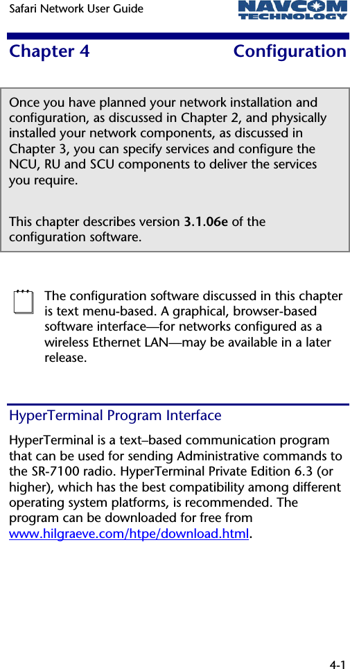 Safari Network User Guide   4-1  Chapter 4  Configuration Once you have planned your network installation and configuration, as discussed in Chapter 2, and physically installed your network components, as discussed in Chapter 3, you can specify services and configure the NCU, RU and SCU components to deliver the services you require.  This chapter describes version 3.1.06e of the configuration software.   The configuration software discussed in this chapter is text menu-based. A graphical, browser-based software interface—for networks configured as a wireless Ethernet LAN—may be available in a later release. HyperTerminal Program Interface HyperTerminal is a text–based communication program that can be used for sending Administrative commands to the SR-7100 radio. HyperTerminal Private Edition 6.3 (or higher), which has the best compatibility among different operating system platforms, is recommended. The program can be downloaded for free from www.hilgraeve.com/htpe/download.html.  