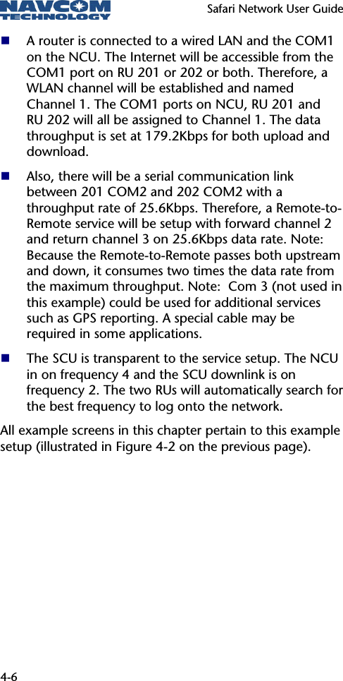   Safari Network User Guide  4-6  A router is connected to a wired LAN and the COM1 on the NCU. The Internet will be accessible from the COM1 port on RU 201 or 202 or both. Therefore, a WLAN channel will be established and named Channel 1. The COM1 ports on NCU, RU 201 and RU 202 will all be assigned to Channel 1. The data throughput is set at 179.2Kbps for both upload and download.  Also, there will be a serial communication link between 201 COM2 and 202 COM2 with a throughput rate of 25.6Kbps. Therefore, a Remote-to-Remote service will be setup with forward channel 2 and return channel 3 on 25.6Kbps data rate. Note: Because the Remote-to-Remote passes both upstream and down, it consumes two times the data rate from the maximum throughput. Note:  Com 3 (not used in this example) could be used for additional services such as GPS reporting. A special cable may be required in some applications.  The SCU is transparent to the service setup. The NCU in on frequency 4 and the SCU downlink is on frequency 2. The two RUs will automatically search for the best frequency to log onto the network. All example screens in this chapter pertain to this example setup (illustrated in Figure 4-2 on the previous page).  