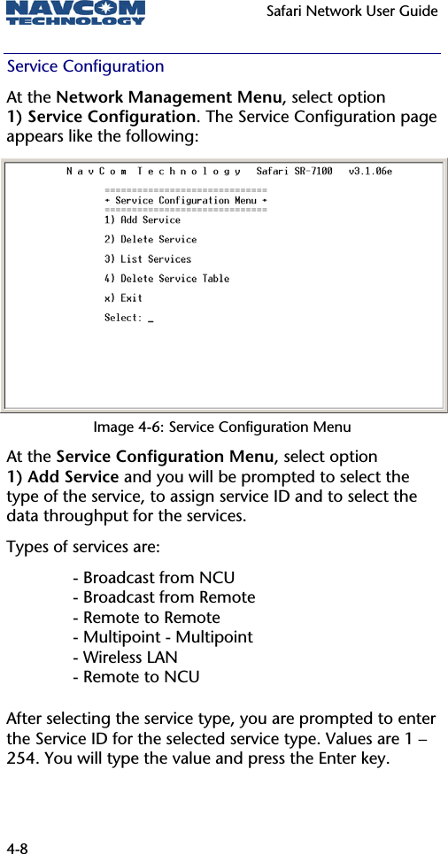   Safari Network User Guide  4-8 Service Configuration At the Network Management Menu, select option 1) Service Configuration. The Service Configuration page appears like the following: Image 4-6: Service Configuration Menu At the Service Configuration Menu, select option 1) Add Service and you will be prompted to select the type of the service, to assign service ID and to select the data throughput for the services. Types of services are: - Broadcast from NCU - Broadcast from Remote - Remote to Remote - Multipoint - Multipoint - Wireless LAN - Remote to NCU After selecting the service type, you are prompted to enter the Service ID for the selected service type. Values are 1 – 254. You will type the value and press the Enter key. 