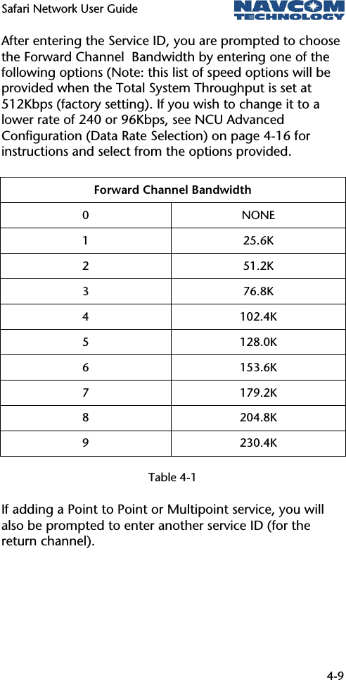 Safari Network User Guide  4-9  After entering the Service ID, you are prompted to choose the Forward Channel  Bandwidth by entering one of the following options (Note: this list of speed options will be provided when the Total System Throughput is set at 512Kbps (factory setting). If you wish to change it to a lower rate of 240 or 96Kbps, see NCU Advanced Configuration (Data Rate Selection) on page 4-16 for instructions and select from the options provided. Forward Channel Bandwidth 0 NONE 1 25.6K 2 51.2K 3 76.8K 4 102.4K 5 128.0K 6 153.6K 7 179.2K 8 204.8K 9 230.4K  Table 4-1 If adding a Point to Point or Multipoint service, you will also be prompted to enter another service ID (for the return channel). 