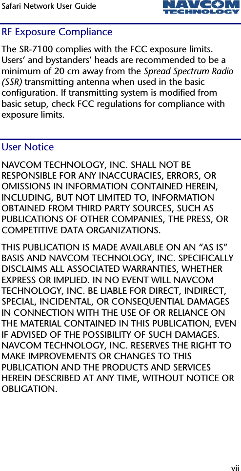 Safari Network User Guide  vii  RF Exposure Compliance The SR-7100 complies with the FCC exposure limits. Users’ and bystanders’ heads are recommended to be a minimum of 20 cm away from the Spread Spectrum Radio (SSR) transmitting antenna when used in the basic configuration. If transmitting system is modified from basic setup, check FCC regulations for compliance with exposure limits. User Notice NAVCOM TECHNOLOGY, INC. SHALL NOT BE RESPONSIBLE FOR ANY INACCURACIES, ERRORS, OR OMISSIONS IN INFORMATION CONTAINED HEREIN, INCLUDING, BUT NOT LIMITED TO, INFORMATION OBTAINED FROM THIRD PARTY SOURCES, SUCH AS PUBLICATIONS OF OTHER COMPANIES, THE PRESS, OR COMPETITIVE DATA ORGANIZATIONS.  THIS PUBLICATION IS MADE AVAILABLE ON AN “AS IS” BASIS AND NAVCOM TECHNOLOGY, INC. SPECIFICALLY DISCLAIMS ALL ASSOCIATED WARRANTIES, WHETHER EXPRESS OR IMPLIED. IN NO EVENT WILL NAVCOM TECHNOLOGY, INC. BE LIABLE FOR DIRECT, INDIRECT, SPECIAL, INCIDENTAL, OR CONSEQUENTIAL DAMAGES IN CONNECTION WITH THE USE OF OR RELIANCE ON THE MATERIAL CONTAINED IN THIS PUBLICATION, EVEN IF ADVISED OF THE POSSIBILITY OF SUCH DAMAGES. NAVCOM TECHNOLOGY, INC. RESERVES THE RIGHT TO MAKE IMPROVEMENTS OR CHANGES TO THIS PUBLICATION AND THE PRODUCTS AND SERVICES HEREIN DESCRIBED AT ANY TIME, WITHOUT NOTICE OR OBLIGATION. 