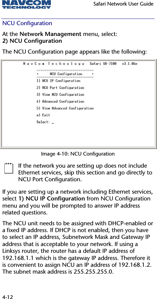  Safari Network User Guide  4-12 NCU Configuration At the Network Management menu, select: 2) NCU Configuration The NCU Configuration page appears like the following: Image 4-10: NCU Configuration  If the network you are setting up does not include Ethernet services, skip this section and go directly to NCU Port Configuration. If you are setting up a network including Ethernet services, select 1) NCU IP Configuration from NCU Configuration menu and you will be prompted to answer IP address related questions. The NCU unit needs to be assigned with DHCP-enabled or a fixed IP address. If DHCP is not enabled, then you have to select an IP address, Subnetwork Mask and Gateway IP address that is acceptable to your network. If using a Linksys router, the router has a default IP address of 192.168.1.1 which is the gateway IP address. Therefore it is convenient to assign NCU an IP address of 192.168.1.2. The subnet mask address is 255.255.255.0. 