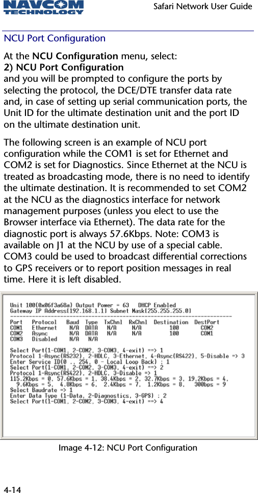   Safari Network User Guide  4-14 NCU Port Configuration At the NCU Configuration menu, select: 2) NCU Port Configuration and you will be prompted to configure the ports by selecting the protocol, the DCE/DTE transfer data rate and, in case of setting up serial communication ports, the Unit ID for the ultimate destination unit and the port ID on the ultimate destination unit. The following screen is an example of NCU port configuration while the COM1 is set for Ethernet and COM2 is set for Diagnostics. Since Ethernet at the NCU is treated as broadcasting mode, there is no need to identify the ultimate destination. It is recommended to set COM2 at the NCU as the diagnostics interface for network management purposes (unless you elect to use the Browser interface via Ethernet). The data rate for the diagnostic port is always 57.6Kbps. Note: COM3 is available on J1 at the NCU by use of a special cable. COM3 could be used to broadcast differential corrections to GPS receivers or to report position messages in real time. Here it is left disabled. Image 4-12: NCU Port Configuration 