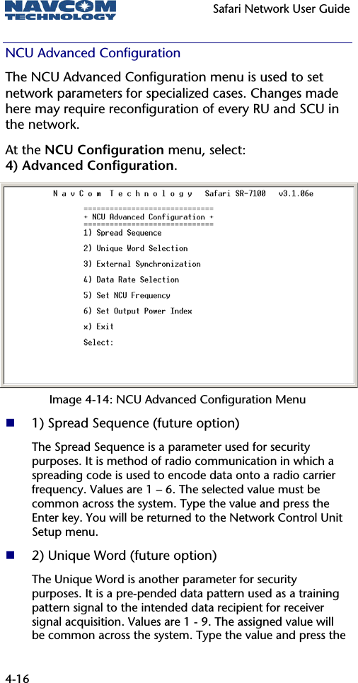   Safari Network User Guide  4-16 NCU Advanced Configuration The NCU Advanced Configuration menu is used to set network parameters for specialized cases. Changes made here may require reconfiguration of every RU and SCU in the network. At the NCU Configuration menu, select:  4) Advanced Configuration. Image 4-14: NCU Advanced Configuration Menu  1) Spread Sequence (future option) The Spread Sequence is a parameter used for security purposes. It is method of radio communication in which a spreading code is used to encode data onto a radio carrier frequency. Values are 1 – 6. The selected value must be common across the system. Type the value and press the Enter key. You will be returned to the Network Control Unit Setup menu.  2) Unique Word (future option) The Unique Word is another parameter for security purposes. It is a pre-pended data pattern used as a training pattern signal to the intended data recipient for receiver signal acquisition. Values are 1 - 9. The assigned value will be common across the system. Type the value and press the 