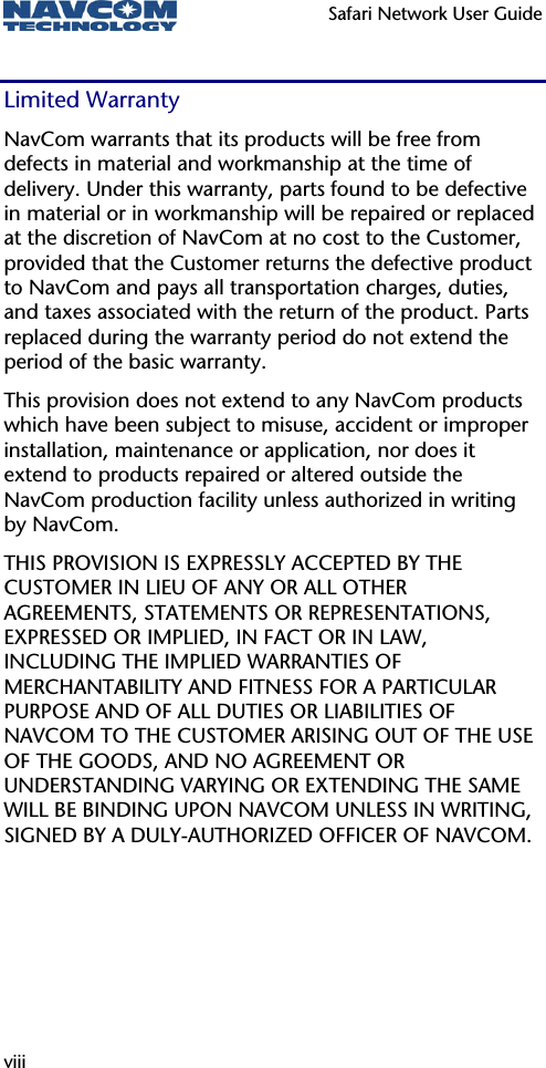   Safari Network User Guide  viii Limited Warranty NavCom warrants that its products will be free from defects in material and workmanship at the time of delivery. Under this warranty, parts found to be defective in material or in workmanship will be repaired or replaced at the discretion of NavCom at no cost to the Customer, provided that the Customer returns the defective product to NavCom and pays all transportation charges, duties, and taxes associated with the return of the product. Parts replaced during the warranty period do not extend the period of the basic warranty. This provision does not extend to any NavCom products which have been subject to misuse, accident or improper installation, maintenance or application, nor does it extend to products repaired or altered outside the NavCom production facility unless authorized in writing by NavCom. THIS PROVISION IS EXPRESSLY ACCEPTED BY THE CUSTOMER IN LIEU OF ANY OR ALL OTHER AGREEMENTS, STATEMENTS OR REPRESENTATIONS, EXPRESSED OR IMPLIED, IN FACT OR IN LAW, INCLUDING THE IMPLIED WARRANTIES OF MERCHANTABILITY AND FITNESS FOR A PARTICULAR PURPOSE AND OF ALL DUTIES OR LIABILITIES OF NAVCOM TO THE CUSTOMER ARISING OUT OF THE USE OF THE GOODS, AND NO AGREEMENT OR UNDERSTANDING VARYING OR EXTENDING THE SAME WILL BE BINDING UPON NAVCOM UNLESS IN WRITING, SIGNED BY A DULY-AUTHORIZED OFFICER OF NAVCOM. 