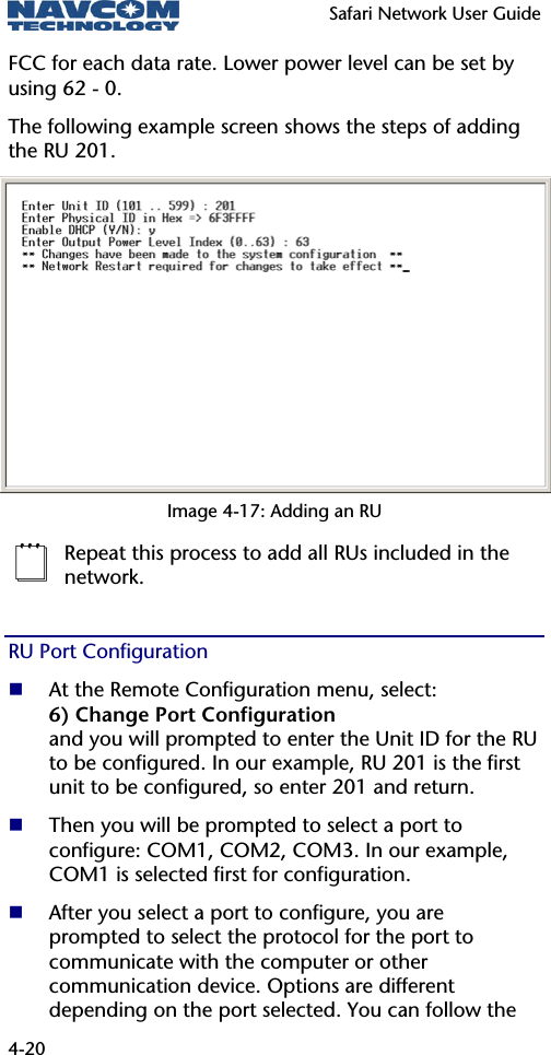   Safari Network User Guide  4-20 FCC for each data rate. Lower power level can be set by using 62 - 0. The following example screen shows the steps of adding the RU 201. Image 4-17: Adding an RU  Repeat this process to add all RUs included in the network. RU Port Configuration  At the Remote Configuration menu, select: 6) Change Port Configuration and you will prompted to enter the Unit ID for the RU to be configured. In our example, RU 201 is the first unit to be configured, so enter 201 and return.  Then you will be prompted to select a port to configure: COM1, COM2, COM3. In our example, COM1 is selected first for configuration.  After you select a port to configure, you are prompted to select the protocol for the port to communicate with the computer or other communication device. Options are different depending on the port selected. You can follow the 