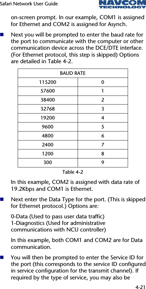 Safari Network User Guide  4-21  on-screen prompt. In our example, COM1 is assigned for Ethernet and COM2 is assigned for Asynch.  Next you will be prompted to enter the baud rate for the port to communicate with the computer or other communication device across the DCE/DTE interface. (For Ethernet protocol, this step is skipped) Options are detailed in Table 4-2. BAUD RATE 115200 0 57600 1 38400 2 32768 3 19200 4 9600 5 4800 6 2400 7 1200 8 300 9 Table 4-2 In this example, COM2 is assigned with data rate of 19.2Kbps and COM1 is Ethernet.  Next enter the Data Type for the port. (This is skipped for Ethernet protocol.) Options are: 0-Data (Used to pass user data traffic)  1-Diagnostics (Used for administrative communications with NCU controller) In this example, both COM1 and COM2 are for Data communication.  You will then be prompted to enter the Service ID for the port (this corresponds to the service ID configured in service configuration for the transmit channel). If required by the type of service, you may also be 