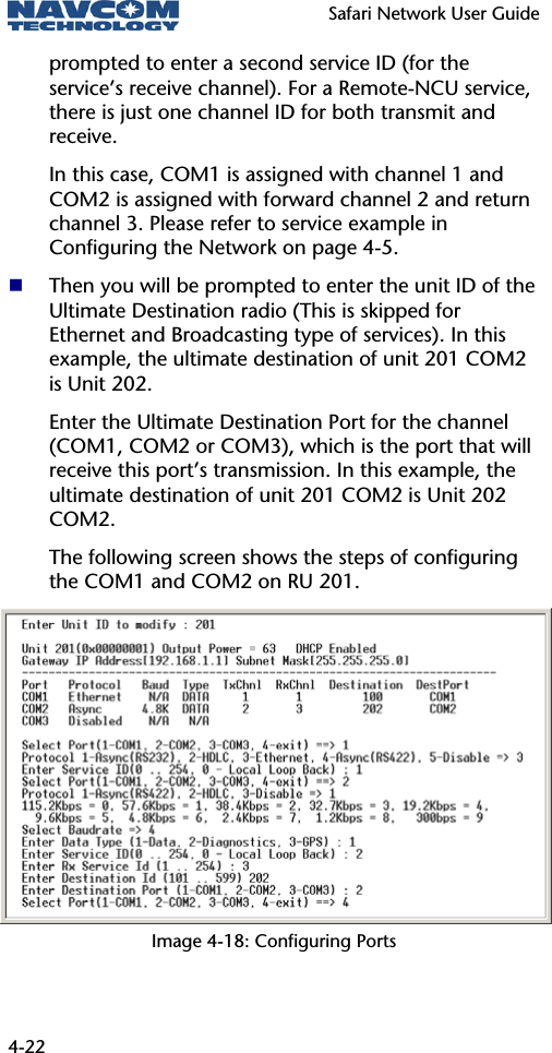   Safari Network User Guide  4-22 prompted to enter a second service ID (for the service’s receive channel). For a Remote-NCU service, there is just one channel ID for both transmit and receive. In this case, COM1 is assigned with channel 1 and COM2 is assigned with forward channel 2 and return channel 3. Please refer to service example in Configuring the Network on page 4-5.  Then you will be prompted to enter the unit ID of the Ultimate Destination radio (This is skipped for Ethernet and Broadcasting type of services). In this example, the ultimate destination of unit 201 COM2 is Unit 202. Enter the Ultimate Destination Port for the channel (COM1, COM2 or COM3), which is the port that will receive this port’s transmission. In this example, the ultimate destination of unit 201 COM2 is Unit 202 COM2.  The following screen shows the steps of configuring the COM1 and COM2 on RU 201. Image 4-18: Configuring Ports 