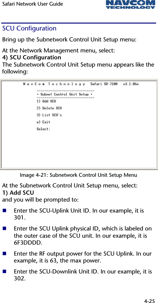 Safari Network User Guide  4-25  SCU Configuration  Bring up the Subnetwork Control Unit Setup menu: At the Network Management menu, select: 4) SCU Configuration The Subnetwork Control Unit Setup menu appears like the following: Image 4-21: Subnetwork Control Unit Setup Menu At the Subnetwork Control Unit Setup menu, select: 1) Add SCU and you will be prompted to:  Enter the SCU-Uplink Unit ID. In our example, it is 301.  Enter the SCU Uplink physical ID, which is labeled on the outer case of the SCU unit. In our example, it is 6F3DDDD.  Enter the RF output power for the SCU Uplink. In our example, it is 63, the max power.  Enter the SCU-Downlink Unit ID. In our example, it is 302. 