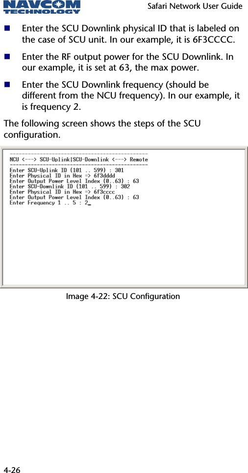   Safari Network User Guide  4-26  Enter the SCU Downlink physical ID that is labeled on the case of SCU unit. In our example, it is 6F3CCCC.  Enter the RF output power for the SCU Downlink. In our example, it is set at 63, the max power.  Enter the SCU Downlink frequency (should be different from the NCU frequency). In our example, it is frequency 2. The following screen shows the steps of the SCU configuration. Image 4-22: SCU Configuration 
