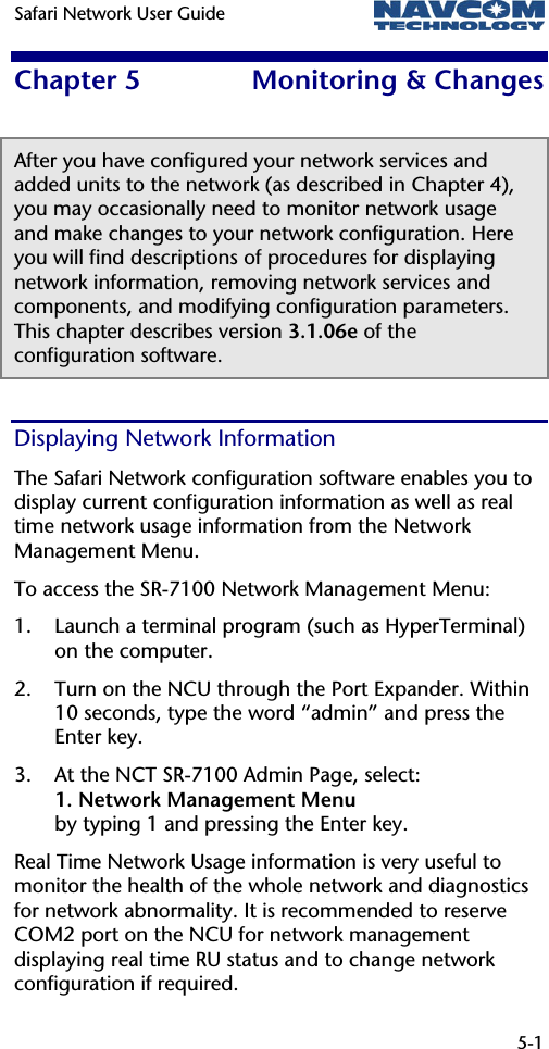 Safari Network User Guide   5-1  Chapter 5  Monitoring &amp; Changes After you have configured your network services and added units to the network (as described in Chapter 4), you may occasionally need to monitor network usage and make changes to your network configuration. Here you will find descriptions of procedures for displaying network information, removing network services and components, and modifying configuration parameters. This chapter describes version 3.1.06e of the configuration software. Displaying Network Information The Safari Network configuration software enables you to display current configuration information as well as real time network usage information from the Network Management Menu. To access the SR-7100 Network Management Menu: 1. Launch a terminal program (such as HyperTerminal) on the computer. 2. Turn on the NCU through the Port Expander. Within 10 seconds, type the word “admin” and press the Enter key. 3. At the NCT SR-7100 Admin Page, select:  1. Network Management Menu by typing 1 and pressing the Enter key. Real Time Network Usage information is very useful to monitor the health of the whole network and diagnostics for network abnormality. It is recommended to reserve COM2 port on the NCU for network management displaying real time RU status and to change network configuration if required. 