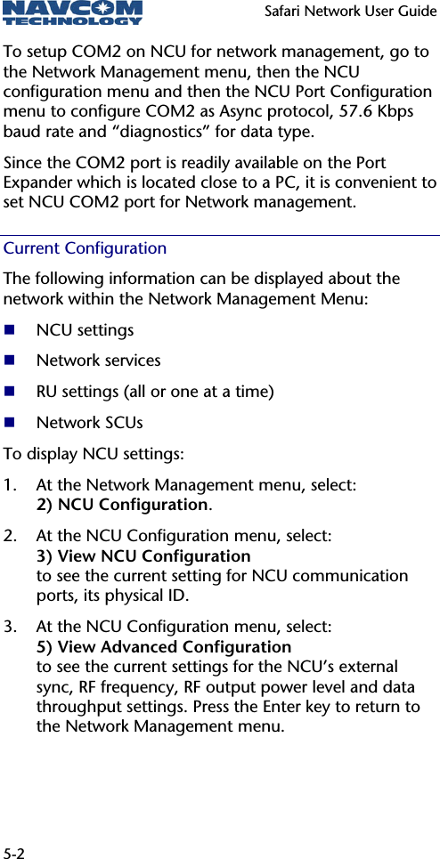   Safari Network User Guide  5-2 To setup COM2 on NCU for network management, go to the Network Management menu, then the NCU configuration menu and then the NCU Port Configuration menu to configure COM2 as Async protocol, 57.6 Kbps baud rate and “diagnostics” for data type. Since the COM2 port is readily available on the Port Expander which is located close to a PC, it is convenient to set NCU COM2 port for Network management. Current Configuration The following information can be displayed about the network within the Network Management Menu:  NCU settings  Network services  RU settings (all or one at a time)  Network SCUs To display NCU settings: 1. At the Network Management menu, select: 2) NCU Configuration. 2. At the NCU Configuration menu, select: 3) View NCU Configuration to see the current setting for NCU communication ports, its physical ID. 3. At the NCU Configuration menu, select: 5) View Advanced Configuration to see the current settings for the NCU’s external sync, RF frequency, RF output power level and data throughput settings. Press the Enter key to return to the Network Management menu. 