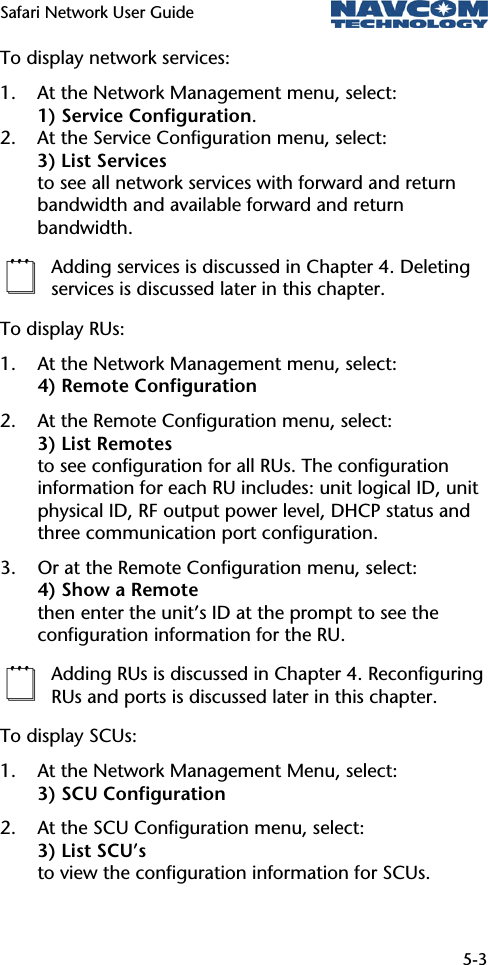 Safari Network User Guide  5-3  To display network services: 1. At the Network Management menu, select: 1) Service Configuration. 2. At the Service Configuration menu, select:  3) List Services to see all network services with forward and return bandwidth and available forward and return bandwidth.  Adding services is discussed in Chapter 4. Deleting services is discussed later in this chapter. To display RUs: 1. At the Network Management menu, select: 4) Remote Configuration 2. At the Remote Configuration menu, select: 3) List Remotes to see configuration for all RUs. The configuration information for each RU includes: unit logical ID, unit physical ID, RF output power level, DHCP status and three communication port configuration. 3. Or at the Remote Configuration menu, select:  4) Show a Remote then enter the unit’s ID at the prompt to see the configuration information for the RU.  Adding RUs is discussed in Chapter 4. Reconfiguring RUs and ports is discussed later in this chapter. To display SCUs: 1. At the Network Management Menu, select: 3) SCU Configuration 2. At the SCU Configuration menu, select: 3) List SCU’s to view the configuration information for SCUs.  