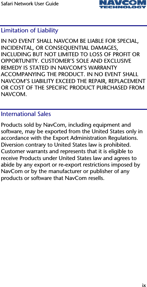 Safari Network User Guide  ix  Limitation of Liability IN NO EVENT SHALL NAVCOM BE LIABLE FOR SPECIAL, INCIDENTAL, OR CONSEQUENTIAL DAMAGES, INCLUDING BUT NOT LIMITED TO LOSS OF PROFIT OR OPPORTUNITY. CUSTOMER’S SOLE AND EXCLUSIVE REMEDY IS STATED IN NAVCOM’S WARRANTY ACCOMPANYING THE PRODUCT. IN NO EVENT SHALL NAVCOM’S LIABILITY EXCEED THE REPAIR, REPLACEMENT OR COST OF THE SPECIFIC PRODUCT PURCHASED FROM NAVCOM. International Sales Products sold by NavCom, including equipment and software, may be exported from the United States only in accordance with the Export Administration Regulations. Diversion contrary to United States law is prohibited. Customer warrants and represents that it is eligible to receive Products under United States law and agrees to abide by any export or re-export restrictions imposed by NavCom or by the manufacturer or publisher of any products or software that NavCom resells. 