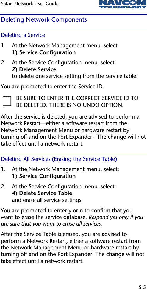 Safari Network User Guide  5-5  Deleting Network Components Deleting a Service 1. At the Network Management menu, select: 1) Service Configuration 2. At the Service Configuration menu, select: 2) Delete Service to delete one service setting from the service table. You are prompted to enter the Service ID.  BE SURE TO ENTER THE CORRECT SERVICE ID TO BE DELETED. THERE IS NO UNDO OPTION. After the service is deleted, you are advised to perform a Network Restart—either a software restart from the Network Management Menu or hardware restart by turning off and on the Port Expander.  The change will not take effect until a network restart. Deleting All Services (Erasing the Service Table) 1. At the Network Management menu, select: 1) Service Configuration 2. At the Service Configuration menu, select: 4) Delete Service Table and erase all service settings. You are prompted to enter y or n to confirm that you want to erase the service database. Respond yes only if you are sure that you want to erase all services. After the Service Table is erased, you are advised to perform a Network Restart, either a software restart from the Network Management Menu or hardware restart by turning off and on the Port Expander. The change will not take effect until a network restart. 
