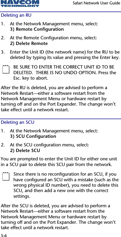   Safari Network User Guide  5-6 Deleting an RU 1. At the Network Management menu, select: 3) Remote Configuration 2. At the Remote Configuration menu, select: 2) Delete Remote 3. Enter the Unit ID (the network name) for the RU to be deleted by typing its value and pressing the Enter key.  BE SURE TO ENTER THE CORRECT UNIT ID TO BE DELETED.  THERE IS NO UNDO OPTION. Press the Esc. key to abort. After the RU is deleted, you are advised to perform a Network Restart—either a software restart from the Network Management Menu or hardware restart by turning off and on the Port Expander. The change won’t take effect until a network restart. Deleting an SCU  1. At the Network Management menu, select: 3) SCU Configuration 2. At the SCU configuration menu, select: 2) Delete SCU You are prompted to enter the Unit ID for either one unit in a SCU pair to delete this SCU pair from the network.   Since there is no reconfiguration for an SCU, if you have configured an SCU with a mistake (such as the wrong physical ID number), you need to delete this SCU, and then add a new one with the correct settings. After the SCU is deleted, you are advised to perform a Network Restart—either a software restart from the Network Management Menu or hardware restart by turning off and on the Port Expander. The change won’t take effect until a network restart. 