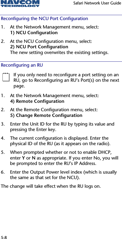   Safari Network User Guide  5-8 Reconfiguring the NCU Port Configuration 1. At the Network Management menu, select: 1) NCU Configuration 2. At the NCU Configuration menu, select: 2) NCU Port Configuration The new setting overwrites the existing settings. Reconfiguring an RU  If you only need to reconfigure a port setting on an RU, go to Reconfiguring an RU’s Port(s) on the next page. 1. At the Network Management menu, select: 4) Remote Configuration 2. At the Remote Configuration menu, select: 5) Change Remote Configuration 3. Enter the Unit ID for the RU by typing its value and pressing the Enter key. 4. The current configuration is displayed. Enter the physical ID of the RU (as it appears on the radio). 5. When prompted whether or not to enable DHCP, enter Y or N as appropriate. If you enter No, you will be prompted to enter the RU’s IP Address.  6. Enter the Output Power level index (which is usually the same as that set for the NCU). The change will take effect when the RU logs on. 
