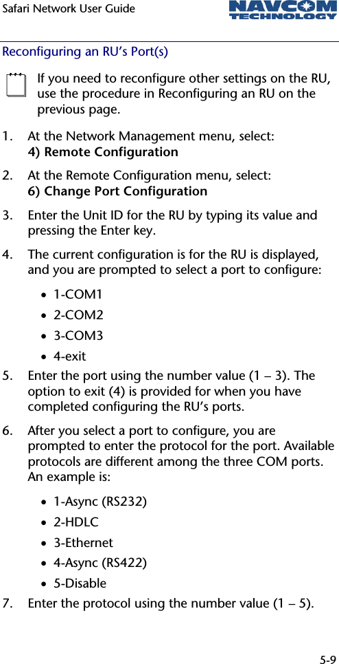 Safari Network User Guide  5-9  Reconfiguring an RU’s Port(s)  If you need to reconfigure other settings on the RU, use the procedure in Reconfiguring an RU on the previous page. 1. At the Network Management menu, select: 4) Remote Configuration 2. At the Remote Configuration menu, select: 6) Change Port Configuration 3. Enter the Unit ID for the RU by typing its value and pressing the Enter key. 4. The current configuration is for the RU is displayed, and you are prompted to select a port to configure: • 1-COM1 • 2-COM2 • 3-COM3 • 4-exit 5. Enter the port using the number value (1 – 3). The option to exit (4) is provided for when you have completed configuring the RU’s ports. 6. After you select a port to configure, you are prompted to enter the protocol for the port. Available protocols are different among the three COM ports. An example is: • 1-Async (RS232) • 2-HDLC • 3-Ethernet • 4-Async (RS422) • 5-Disable 7. Enter the protocol using the number value (1 – 5). 