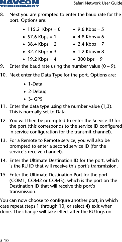   Safari Network User Guide  5-10 8. Next you are prompted to enter the baud rate for the port. Options are: • 115.2  Kbps = 0 • 57.6 Kbps = 1 • 38.4 Kbps = 2 • 32.7 Kbps = 3 • 19.2 Kbps = 4 • 9.6 Kbps = 5 • 4.8 Kbps = 6 • 2.4 Kbps = 7 • 1.2 Kbps = 8 • 300 bps = 9 9. Enter the baud rate using the number value (0 – 9). 10. Next enter the Data Type for the port. Options are: • 1-Data • 2-Debug • 3- GPS 11. Enter the data type using the number value (1,3). This is normally set to Data. 12. You will then be prompted to enter the Service ID for the port (this corresponds to the service ID configured in service configuration for the transmit channel). 13. For a Remote to Remote service, you will also be prompted to enter a second service ID (for the service’s receive channel).  14. Enter the Ultimate Destination ID for the port, which is the RU ID that will receive this port’s transmission. 15. Enter the Ultimate Destination Port for the port (COM1, COM2 or COM3), which is the port on the Destination ID that will receive this port’s transmission. You can now choose to configure another port, in which case repeat steps 1 through 10, or select 4) exit when done. The change will take effect after the RU logs on. 