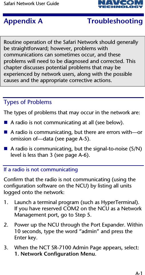 Safari Network User Guide    A-1 Appendix A  Troubleshooting Routine operation of the Safari Network should generally be straightforward; however, problems with communications can sometimes occur, and these problems will need to be diagnosed and corrected. This chapter discusses potential problems that may be experienced by network users, along with the possible causes and the appropriate corrective actions.  Types of Problems The types of problems that may occur in the network are:  A radio is not communicating at all (see below).  A radio is communicating, but there are errors with—or omission of—data (see page A-5).  A radio is communicating, but the signal-to-noise (S/N) level is less than 3 (see page A-6). If a radio is not communicating Confirm that the radio is not communicating (using the configuration software on the NCU) by listing all units logged onto the network: 1. Launch a terminal program (such as HyperTerminal).  If you have reserved COM2 on the NCU as a Network Management port, go to Step 5. 2. Power up the NCU through the Port Expander. Within 10 seconds, type the word “admin” and press the Enter key. 3. When the NCT SR-7100 Admin Page appears, select:  1. Network Configuration Menu. 