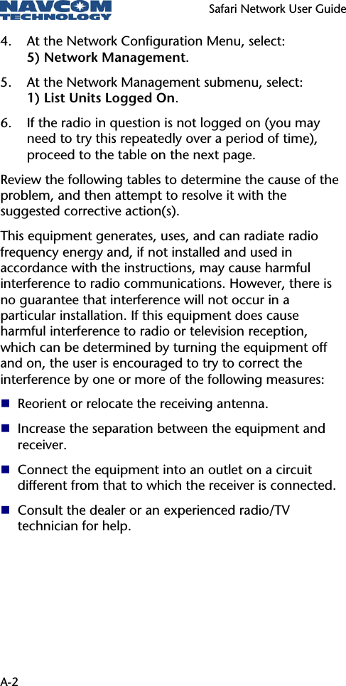   Safari Network User Guide  A-2 4. At the Network Configuration Menu, select:  5) Network Management. 5. At the Network Management submenu, select:  1) List Units Logged On. 6. If the radio in question is not logged on (you may need to try this repeatedly over a period of time), proceed to the table on the next page. Review the following tables to determine the cause of the problem, and then attempt to resolve it with the suggested corrective action(s). This equipment generates, uses, and can radiate radio frequency energy and, if not installed and used in accordance with the instructions, may cause harmful interference to radio communications. However, there is no guarantee that interference will not occur in a particular installation. If this equipment does cause harmful interference to radio or television reception, which can be determined by turning the equipment off and on, the user is encouraged to try to correct the interference by one or more of the following measures:  Reorient or relocate the receiving antenna.  Increase the separation between the equipment and receiver.  Connect the equipment into an outlet on a circuit different from that to which the receiver is connected.  Consult the dealer or an experienced radio/TV technician for help. 