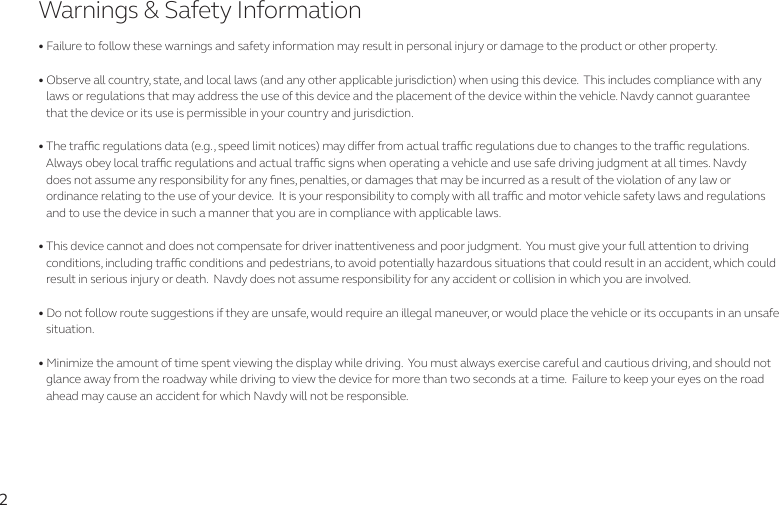 2• Failure to follow these warnings and safety information may result in personal injury or damage to the product or other property. • Observe all country, state, and local laws (and any other applicable jurisdiction) when using this device.  This includes compliance with any    laws or regulations that may address the use of this device and the placement of the device within the vehicle. Navdy cannot guarantee     that the device or its use is permissible in your country and jurisdiction.  • The trac regulations data (e.g., speed limit notices) may dier from actual trac regulations due to changes to the trac regulations.    Always obey local trac regulations and actual trac signs when operating a vehicle and use safe driving judgment at all times. Navdy     does not assume any responsibility for any nes, penalties, or damages that may be incurred as a result of the violation of any law or    ordinance relating to the use of your device.  It is your responsibility to comply with all trac and motor vehicle safety laws and regulations    and to use the device in such a manner that you are in compliance with applicable laws. • This device cannot and does not compensate for driver inattentiveness and poor judgment.  You must give your full attention to driving    conditions, including trac conditions and pedestrians, to avoid potentially hazardous situations that could result in an accident, which could    result in serious injury or death.  Navdy does not assume responsibility for any accident or collision in which you are involved.• Do not follow route suggestions if they are unsafe, would require an illegal maneuver, or would place the vehicle or its occupants in an unsafe    situation.  • Minimize the amount of time spent viewing the display while driving.  You must always exercise careful and cautious driving, and should not    glance away from the roadway while driving to view the device for more than two seconds at a time.  Failure to keep your eyes on the road    ahead may cause an accident for which Navdy will not be responsible.Warnings &amp; Safety Information