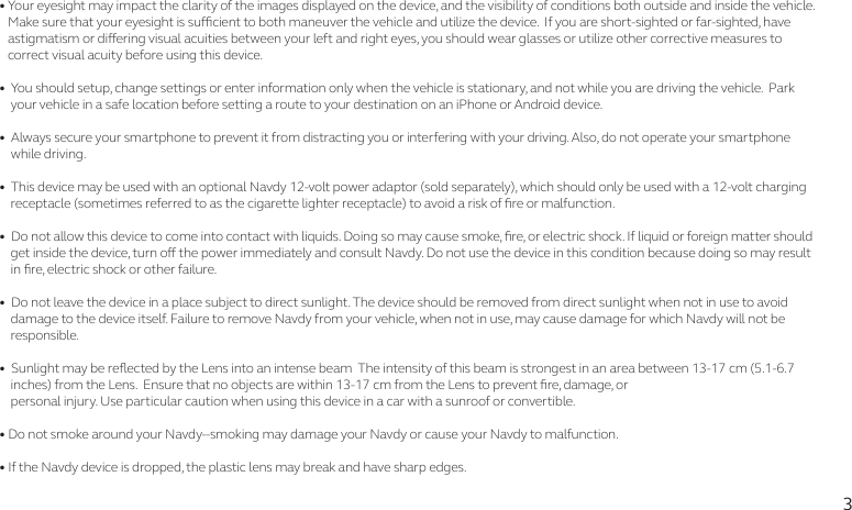 3• Your eyesight may impact the clarity of the images displayed on the device, and the visibility of conditions both outside and inside the vehicle.     Make sure that your eyesight is sucient to both maneuver the vehicle and utilize the device.  If you are short-sighted or far-sighted, have    astigmatism or diering visual acuities between your left and right eyes, you should wear glasses or utilize other corrective measures to    correct visual acuity before using this device. •  You should setup, change settings or enter information only when the vehicle is stationary, and not while you are driving the vehicle.  Park     your vehicle in a safe location before setting a route to your destination on an iPhone or Android device. •  Always secure your smartphone to prevent it from distracting you or interfering with your driving. Also, do not operate your smartphone     while driving. •  This device may be used with an optional Navdy 12-volt power adaptor (sold separately), which should only be used with a 12-volt charging     receptacle (sometimes referred to as the cigarette lighter receptacle) to avoid a risk of re or malfunction. •  Do not allow this device to come into contact with liquids. Doing so may cause smoke, re, or electric shock. If liquid or foreign matter should     get inside the device, turn o the power immediately and consult Navdy. Do not use the device in this condition because doing so may result     in re, electric shock or other failure.•  Do not leave the device in a place subject to direct sunlight. The device should be removed from direct sunlight when not in use to avoid     damage to the device itself. Failure to remove Navdy from your vehicle, when not in use, may cause damage for which Navdy will not be     responsible.•  Sunlight may be reected by the Lens into an intense beam  The intensity of this beam is strongest in an area between 13-17 cm (5.1-6.7     inches) from the Lens.  Ensure that no objects are within 13-17 cm from the Lens to prevent re, damage, or    personal injury. Use particular caution when using this device in a car with a sunroof or convertible.• Do not smoke around your Navdy--smoking may damage your Navdy or cause your Navdy to malfunction.• If the Navdy device is dropped, the plastic lens may break and have sharp edges.
