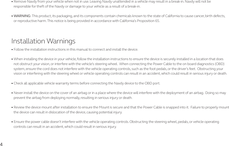 4• Remove Navdy from your vehicle when not in use. Leaving Navdy unattended in a vehicle may result in a break-in. Navdy will not be    responsible for theft of the Navdy or damage to your vehicle as a result of a break-in.• WARNING: This product, its packaging, and its components contain chemicals known to the state of California to cause cancer, birth defects,    or reproductive harm. This notice is being provided in accordance with California’s Proposition 65. Installation Warnings• Follow the installation instructions in this manual to connect and install the device. • When installing the device in your vehicle, follow the installation instructions to ensure the device is securely installed in a location that does    not obstruct your vision, or interfere with the vehicle’s steering wheel.  When connecting the Power Cable to the on board diagnostics (OBD)    system, ensure the cord does not interfere with the vehicle operating controls, such as the foot pedals, or the driver’s feet.  Obstructing your    vision or interfering with the steering wheel or vehicle operating controls can result in an accident, which could result in serious injury or death.• Check all applicable vehicle warranty terms before connecting the Navdy device to the OBD port.• Never install the device on the cover of an airbag or in a place where the device will interfere with the deployment of an airbag.  Doing so may    prevent the airbag from deploying normally, resulting in serious injury or death. • Review the device mount after installation to ensure the Mount is secure and that the Power Cable is snapped into it.  Failure to properly mount    the device can result in dislocation of the device, causing potential injury.• Ensure the power cable doesn’t interfere with the vehicle operating controls. Obstructing the steering wheel, pedals, or vehicle operating    controls can result in an accident, which could result in serious injury.