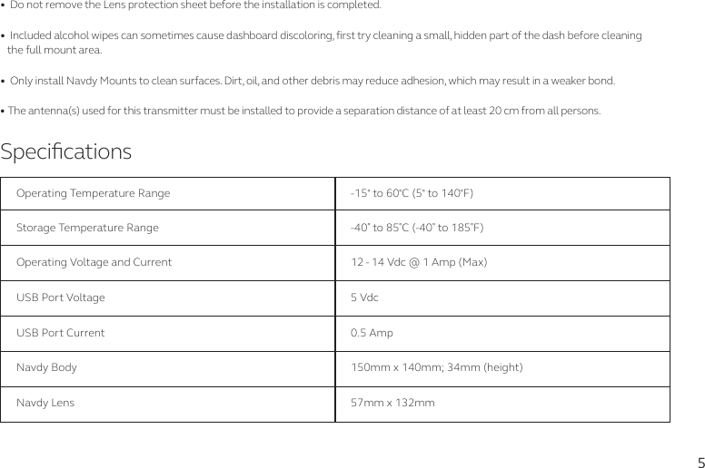 5SpecicationsOperating Temperature RangeStorage Temperature RangeUSB Port VoltageUSB Port CurrentNavdy BodyNavdy LensOperating Voltage and Current-15 to 60C (5 to 140F)-40 to 85C (-40 to 185F)5 Vdc0.5 Amp150mm x 140mm; 34mm (height)57mm x 132mm12 - 14 Vdc @ 1 Amp (Max) •  Do not remove the Lens protection sheet before the installation is completed.•  Included alcohol wipes can sometimes cause dashboard discoloring, first try cleaning a small, hidden part of the dash before cleaning the full mount area.•  Only install Navdy Mounts to clean surfaces. Dirt, oil, and other debris may reduce adhesion, which may result in a weaker bond.•The antenna(s) used for this transmitter must be installed to provide a separation distance of at least 20 cm from all persons.  
