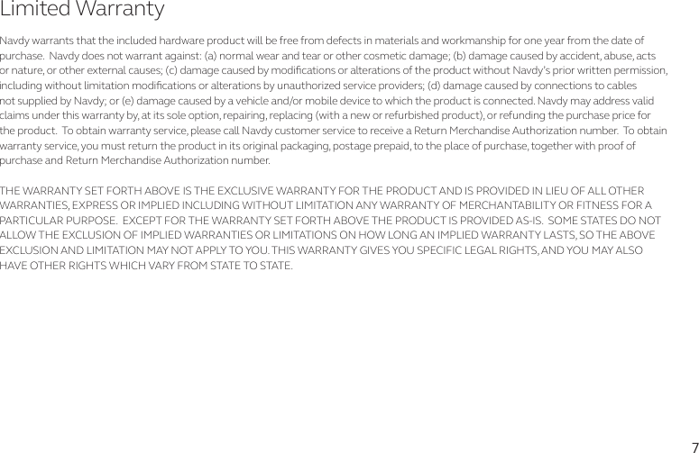 7Navdy warrants that the included hardware product will be free from defects in materials and workmanship for one year from the date of purchase.  Navdy does not warrant against: (a) normal wear and tear or other cosmetic damage; (b) damage caused by accident, abuse, acts or nature, or other external causes; (c) damage caused by modications or alterations of the product without Navdy’s prior written permission, including without limitation modications or alterations by unauthorized service providers; (d) damage caused by connections to cables not supplied by Navdy; or (e) damage caused by a vehicle and/or mobile device to which the product is connected. Navdy may address valid claims under this warranty by, at its sole option, repairing, replacing (with a new or refurbished product), or refunding the purchase price for the product.  To obtain warranty service, please call Navdy customer service to receive a Return Merchandise Authorization number.  To obtain warranty service, you must return the product in its original packaging, postage prepaid, to the place of purchase, together with proof of purchase and Return Merchandise Authorization number. THE WARRANTY SET FORTH ABOVE IS THE EXCLUSIVE WARRANTY FOR THE PRODUCT AND IS PROVIDED IN LIEU OF ALL OTHER WARRANTIES, EXPRESS OR IMPLIED INCLUDING WITHOUT LIMITATION ANY WARRANTY OF MERCHANTABILITY OR FITNESS FOR A PARTICULAR PURPOSE.  EXCEPT FOR THE WARRANTY SET FORTH ABOVE THE PRODUCT IS PROVIDED AS-IS.  SOME STATES DO NOT ALLOW THE EXCLUSION OF IMPLIED WARRANTIES OR LIMITATIONS ON HOW LONG AN IMPLIED WARRANTY LASTS, SO THE ABOVE EXCLUSION AND LIMITATION MAY NOT APPLY TO YOU. THIS WARRANTY GIVES YOU SPECIFIC LEGAL RIGHTS, AND YOU MAY ALSO HAVE OTHER RIGHTS WHICH VARY FROM STATE TO STATE.Limited Warranty