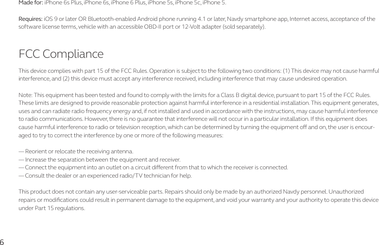 6Made for: iPhone 6s Plus, iPhone 6s, iPhone 6 Plus, iPhone 5s, iPhone 5c, iPhone 5.Requires: iOS 9 or later OR Bluetooth-enabled Android phone running 4.1 or later, Navdy smartphone app, Internet access, acceptance of the software license terms, vehicle with an accessible OBD-II port or 12-Volt adapter (sold separately).FCC ComplianceThis device complies with part 15 of the FCC Rules. Operation is subject to the following two conditions: (1) This device may not cause harmful interference, and (2) this device must accept any interference received, including interference that may cause undesired operation.Note: This equipment has been tested and found to comply with the limits for a Class B digital device, pursuant to part 15 of the FCC Rules. These limits are designed to provide reasonable protection against harmful interference in a residential installation. This equipment generates, uses and can radiate radio frequency energy and, if not installed and used in accordance with the instructions, may cause harmful interference to radio communications. However, there is no guarantee that interference will not occur in a particular installation. If this equipment does cause harmful interference to radio or television reception, which can be determined by turning the equipment o and on, the user is encour-aged to try to correct the interference by one or more of the following measures:— Reorient or relocate the receiving antenna.— Increase the separation between the equipment and receiver.— Connect the equipment into an outlet on a circuit dierent from that to which the receiver is connected.— Consult the dealer or an experienced radio/TV technician for help.This product does not contain any user-serviceable parts. Repairs should only be made by an authorized Navdy personnel. Unauthorized repairs or modications could result in permanent damage to the equipment, and void your warranty and your authority to operate this device under Part 15 regulations.